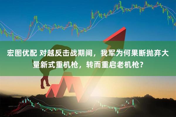 宏图优配 对越反击战期间，我军为何果断抛弃大量新式重机枪，转而重启老机枪？
