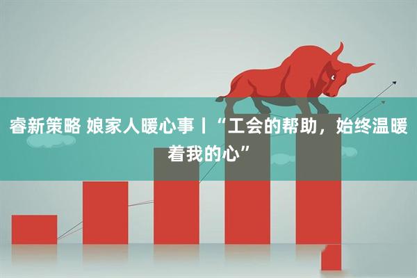 睿新策略 娘家人暖心事丨“工会的帮助，始终温暖着我的心”