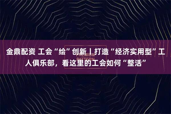 金鼎配资 工会“绘”创新丨打造“经济实用型”工人俱乐部，看这里的工会如何“整活”