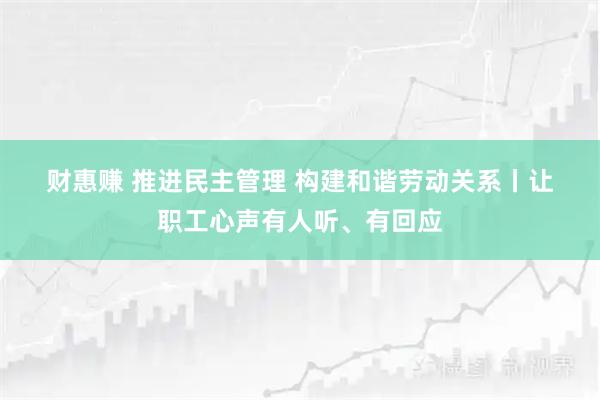 财惠赚 推进民主管理&#32;构建和谐劳动关系丨让职工心声有人听、有回应