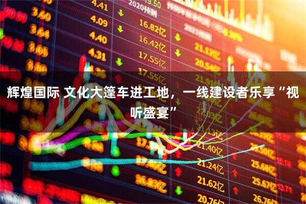 辉煌国际 文化大篷车进工地，一线建设者乐享“视听盛宴”