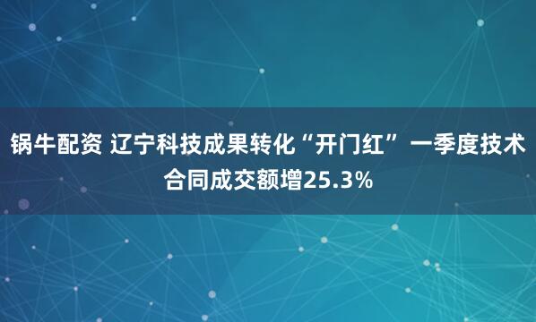 锅牛配资 辽宁科技成果转化“开门红” 一季度技术合同成交额增25.3%