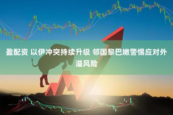 盈配资 以伊冲突持续升级 邻国黎巴嫩警惕应对外溢风险