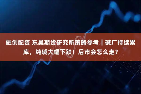 融创配资 东吴期货研究所策略参考｜碱厂持续累库，纯碱大幅下跌！后市会怎么走？