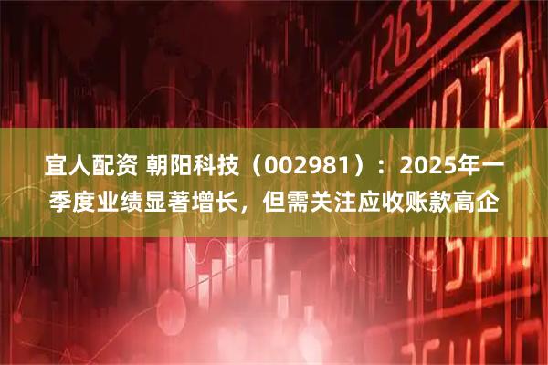 宜人配资 朝阳科技（002981）：2025年一季度业绩显著增长，但需关注应收账款高企