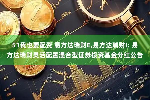 51我也要配资 易方达瑞财E,易方达瑞财I: 易方达瑞财灵活配置混合型证券投资基金分红公告