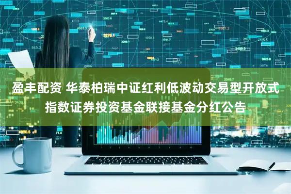 盈丰配资 华泰柏瑞中证红利低波动交易型开放式指数证券投资基金联接基金分红公告