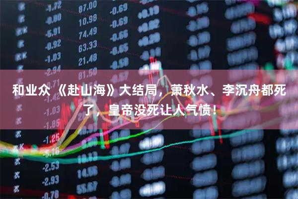 和业众 《赴山海》大结局，萧秋水、李沉舟都死了，皇帝没死让人气愤！