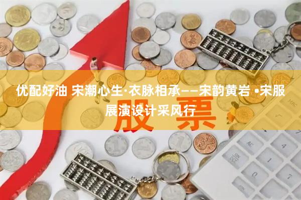 优配好油 宋潮心生·衣脉相承——宋韵黄岩 •宋服展演设计采风行
