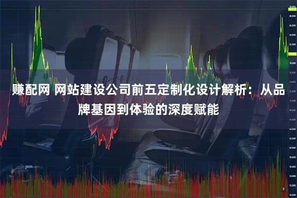 赚配网 网站建设公司前五定制化设计解析：从品牌基因到体验的深度赋能