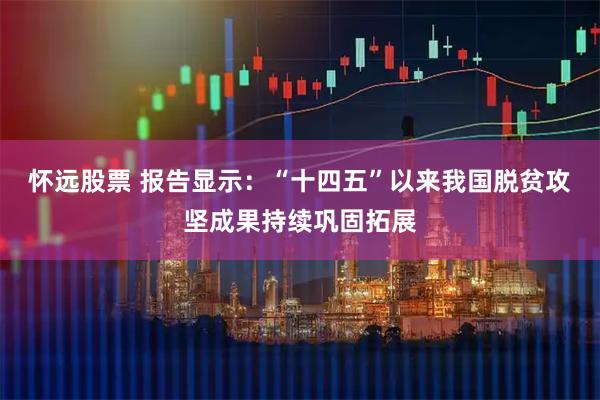 怀远股票 报告显示：“十四五”以来我国脱贫攻坚成果持续巩固拓展
