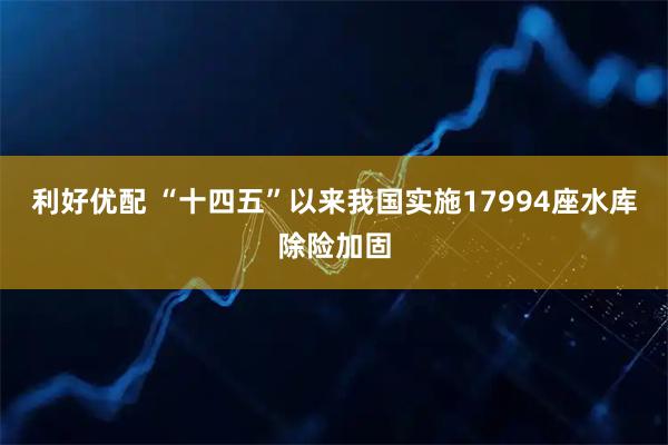 利好优配 “十四五”以来我国实施17994座水库除险加固