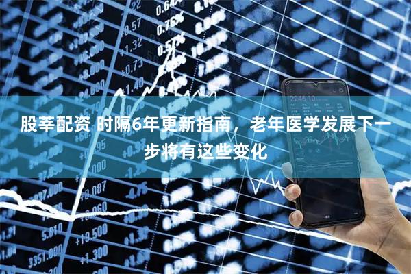 股莘配资 时隔6年更新指南，老年医学发展下一步将有这些变化
