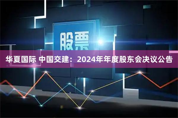 华夏国际 中国交建：2024年年度股东会决议公告
