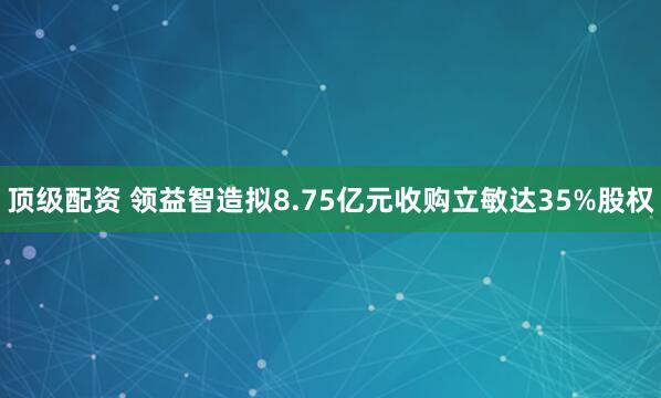 顶级配资 领益智造拟8.75亿元收购立敏达35%股权