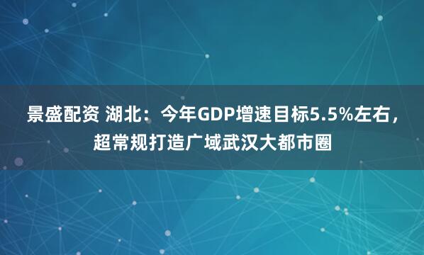 景盛配资 湖北：今年GDP增速目标5.5%左右，超常规打造广域武汉大都市圈