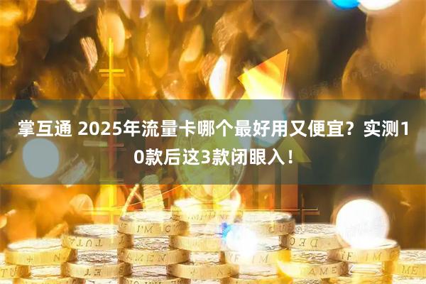 掌互通 2025年流量卡哪个最好用又便宜？实测10款后这3款闭眼入！