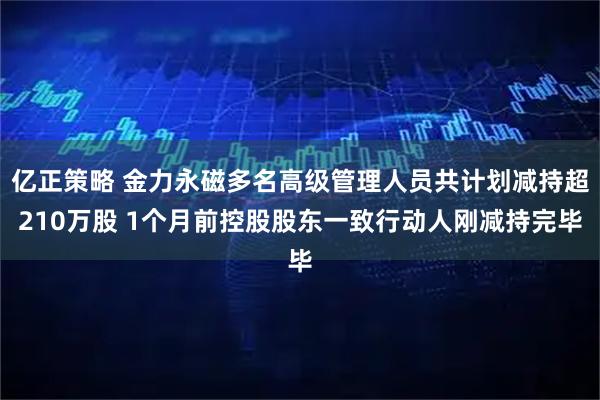 亿正策略 金力永磁多名高级管理人员共计划减持超210万股 1个月前控股股东一致行动人刚减持完毕