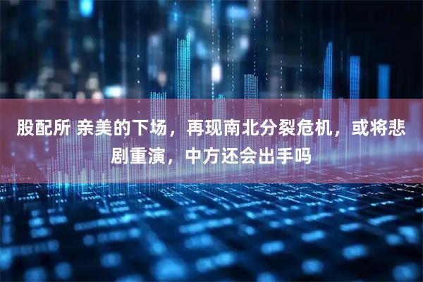 股配所 亲美的下场，再现南北分裂危机，或将悲剧重演，中方还会出手吗