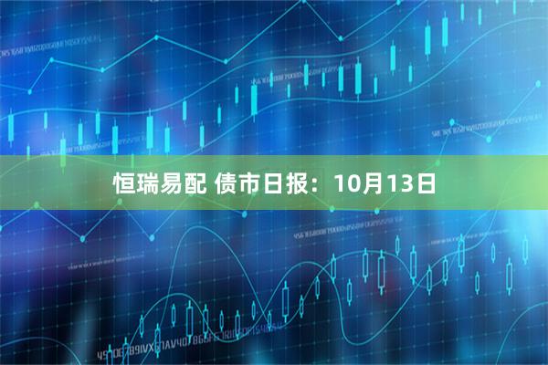 恒瑞易配 债市日报：10月13日