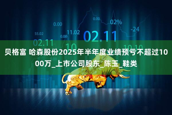贝格富 哈森股份2025年半年度业绩预亏不超过1000万_上市公司股东_陈玉_鞋类