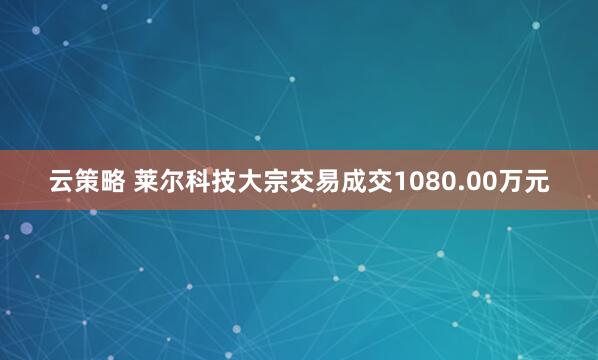 云策略 莱尔科技大宗交易成交1080.00万元
