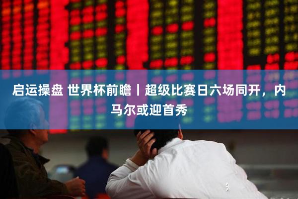 启运操盘 世界杯前瞻丨超级比赛日六场同开,内马尔或迎首秀