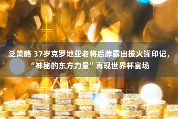 泛策略 37岁克罗地亚老将后脖露出拔火罐印记,“神秘的东方力量”再现世界杯赛场