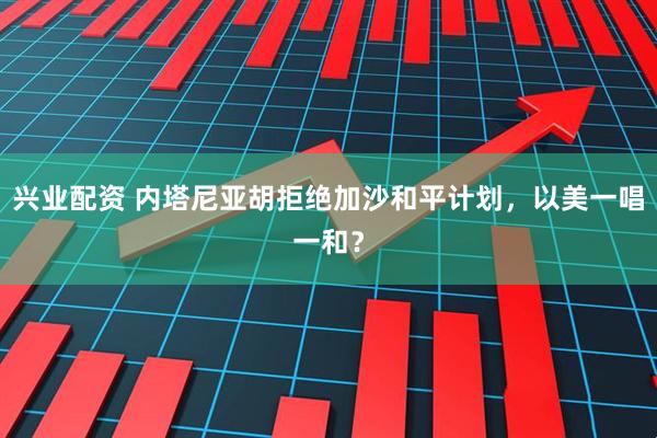 兴业配资 内塔尼亚胡拒绝加沙和平计划，以美一唱一和？