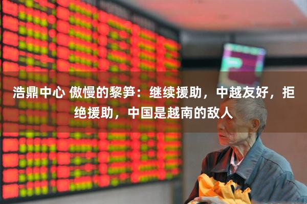 浩鼎中心 傲慢的黎笋：继续援助，中越友好，拒绝援助，中国是越南的敌人
