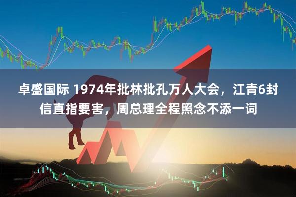 卓盛国际 1974年批林批孔万人大会，江青6封信直指要害，周总理全程照念不添一词